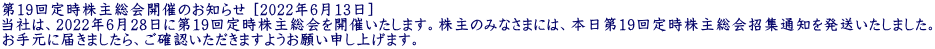 第19回定時株主総会開催のお知らせ [2022年6月13日] 当社は、2022年6月28日に第19回定時株主総会を開催いたします。株主のみなさまには、本日第19回定時株主総会招集通知を発送いたしました。 お手元に届きましたら、ご確認いただきますようお願い申し上げます。